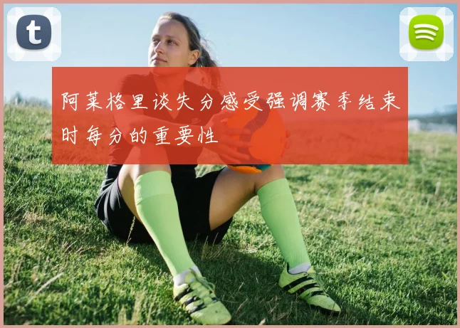 阿莱格里谈失分感受强调赛季结束时每分的重要性