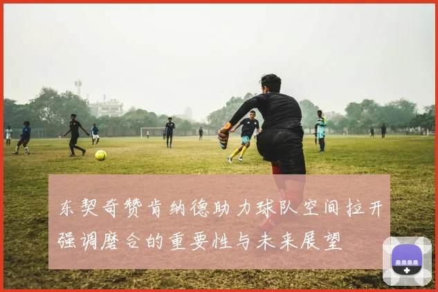 东契奇赞肯纳德助力球队空间拉开强调磨合的重要性与未来展望