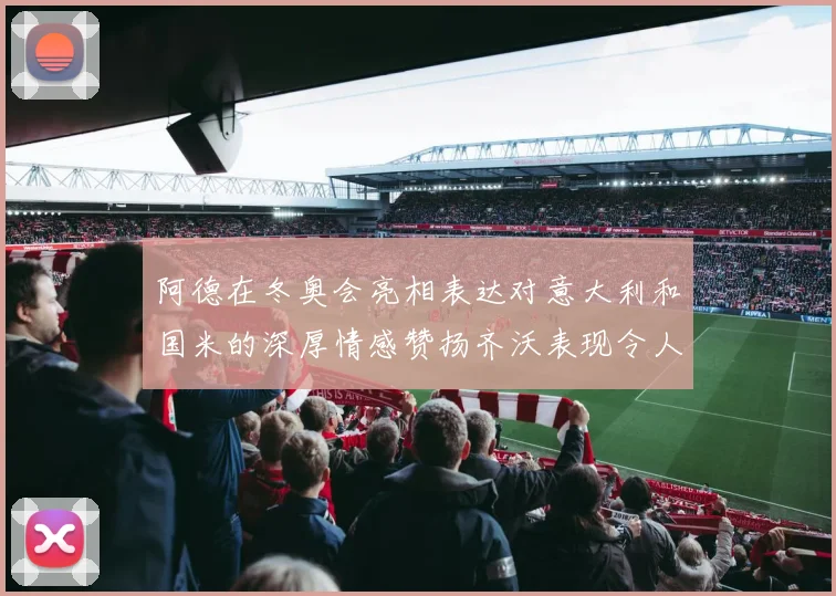 阿德在冬奥会亮相表达对意大利和国米的深厚情感赞扬齐沃表现令人惊喜