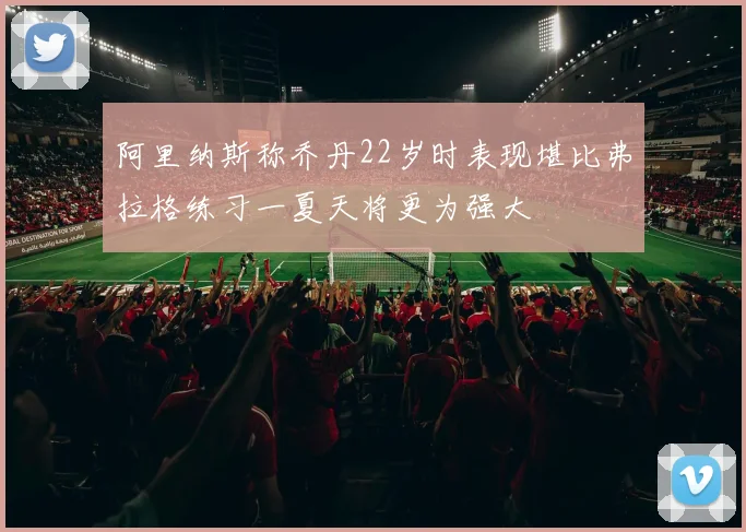 阿里纳斯称乔丹22岁时表现堪比弗拉格练习一夏天将更为强大