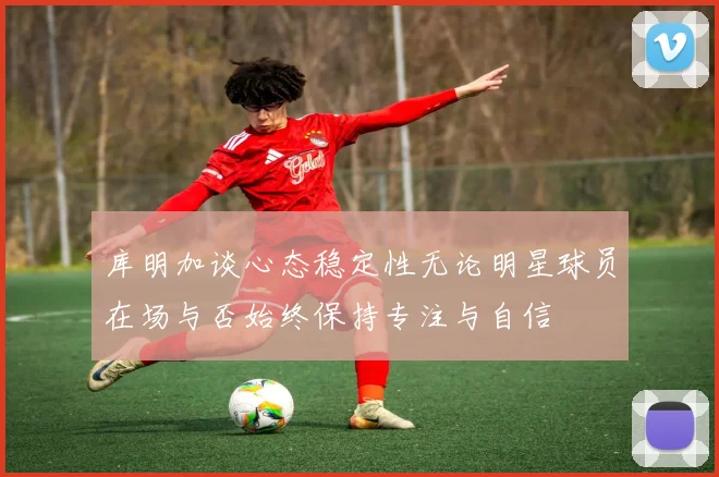 库明加谈心态稳定性无论明星球员在场与否始终保持专注与自信