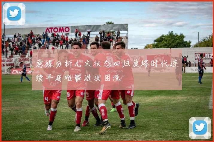 意媒分析尤文状态回归莫塔时代连续平局难解进攻困境