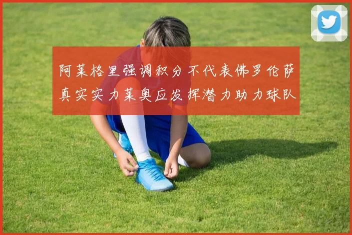 阿莱格里强调积分不代表佛罗伦萨真实实力莱奥应发挥潜力助力球队