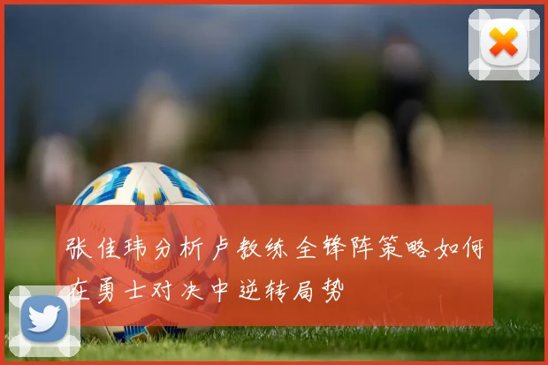 张佳玮分析卢教练全锋阵策略如何在勇士对决中逆转局势