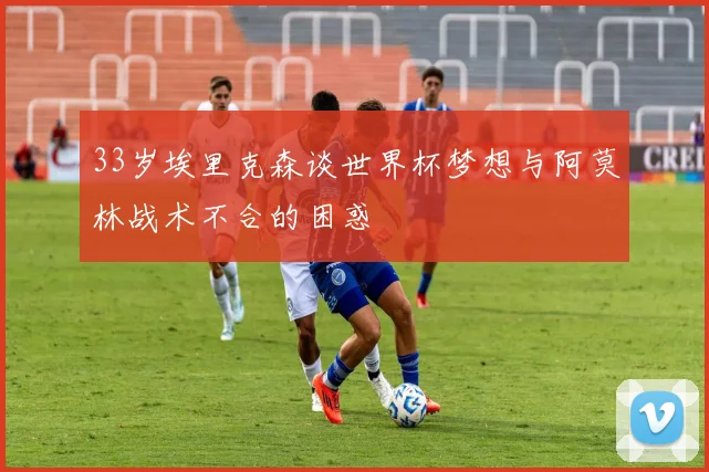 33岁埃里克森谈世界杯梦想与阿莫林战术不合的困惑