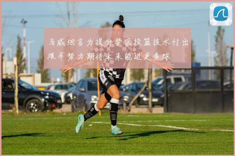 马威坦言为提升禁区投篮技术付出艰辛努力期待未来能进更多球