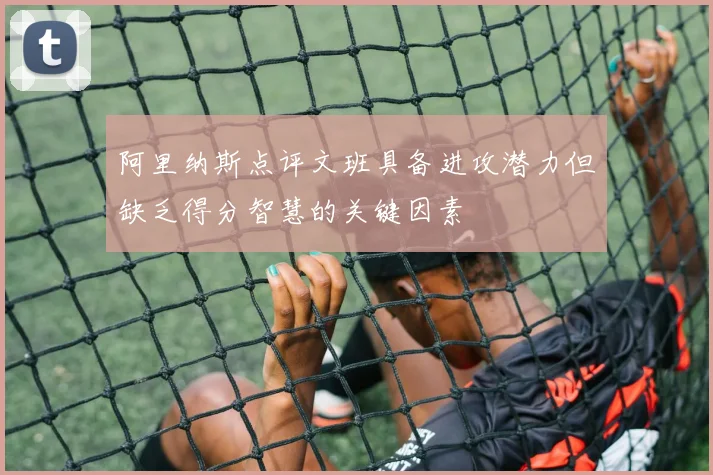 阿里纳斯点评文班具备进攻潜力但缺乏得分智慧的关键因素