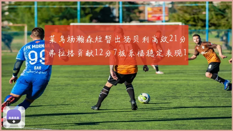 菜鸟杨瀚森短暂出场贝利高效21分弗拉格贡献12分7板乐福稳定表现13投13分