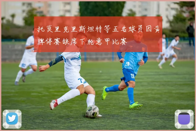 托莫里克里斯坦特等五名球员因黄牌停赛缺席下轮意甲比赛