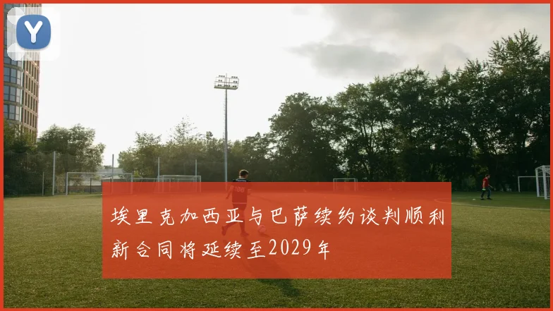 埃里克加西亚与巴萨续约谈判顺利新合同将延续至2029年
