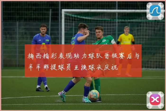 梅西精彩表现助力球队晋级赛后与辛辛那提球员互换球衣庆祝