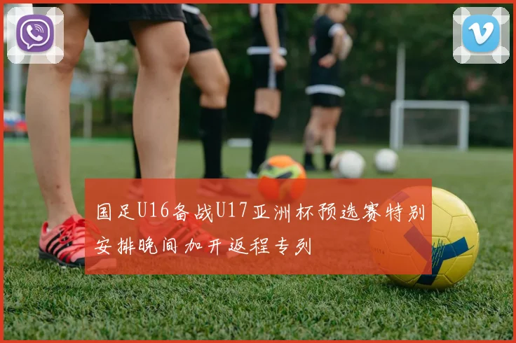 国足U16备战U17亚洲杯预选赛特别安排晚间加开返程专列