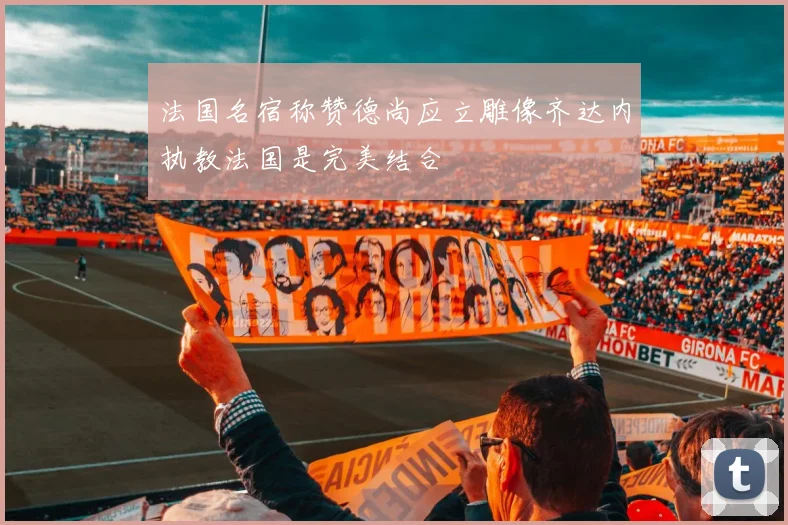 法国名宿称赞德尚应立雕像齐达内执教法国是完美结合