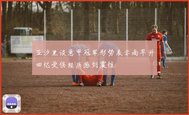亚沙里谈意甲冠军形势表示尚早并回忆受伤经历感到震惊