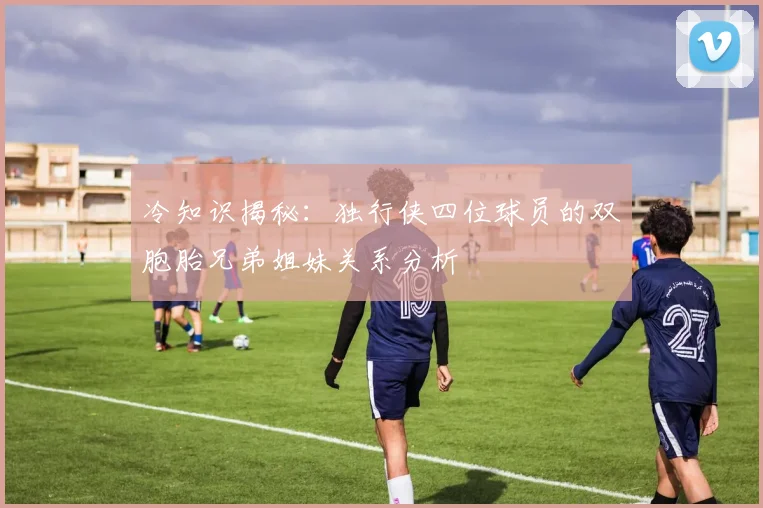 冷知识揭秘：独行侠四位球员的双胞胎兄弟姐妹关系分析