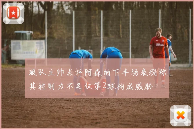 狼队主帅点评阿森纳下半场表现称其控制力不足仅第2球构成威胁