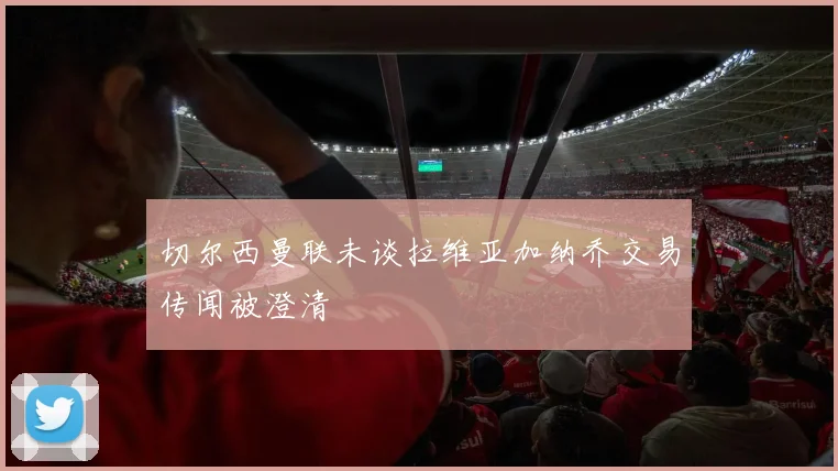 切尔西曼联未谈拉维亚加纳乔交易传闻被澄清