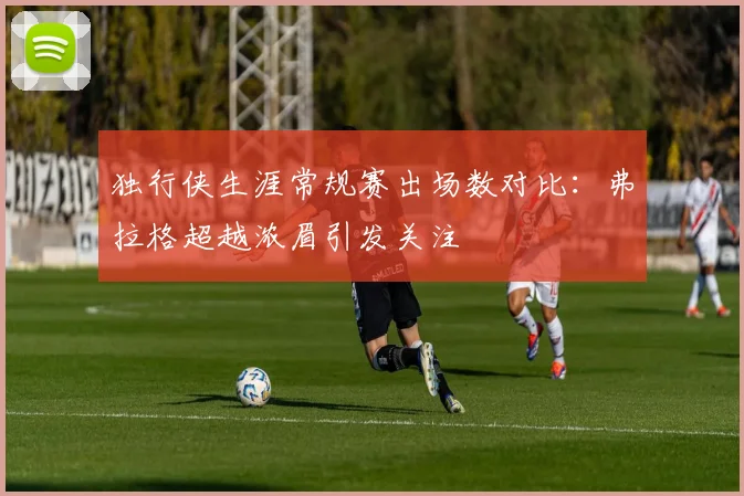 独行侠生涯常规赛出场数对比：弗拉格超越浓眉引发关注