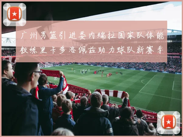 广州男篮引进委内瑞拉国家队体能教练里卡多洛佩兹助力球队新赛季