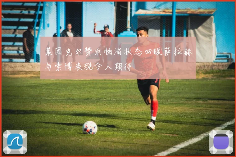 莱因克尔赞利物浦状态回暖萨拉赫与索博表现令人期待