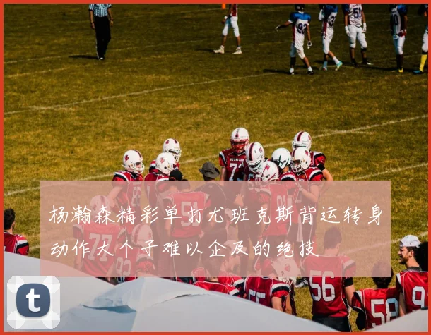 杨瀚森精彩单打尤班克斯背运转身动作大个子难以企及的绝技