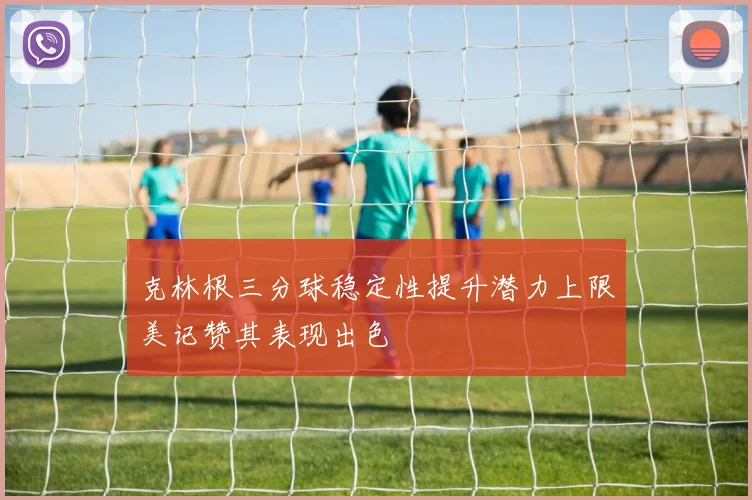 克林根三分球稳定性提升潜力上限美记赞其表现出色