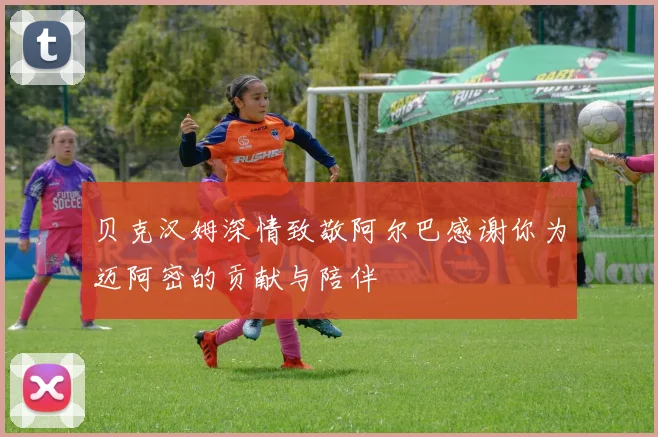 贝克汉姆深情致敬阿尔巴感谢你为迈阿密的贡献与陪伴