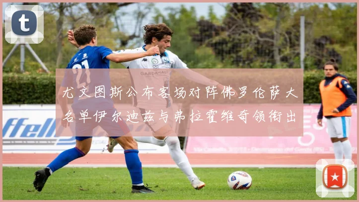 尤文图斯公布客场对阵佛罗伦萨大名单伊尔迪兹与弗拉霍维奇领衔出战