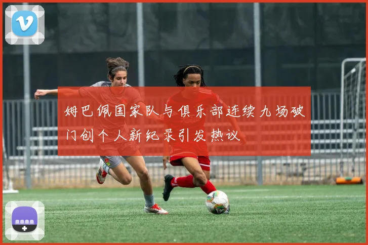 姆巴佩国家队与俱乐部连续九场破门创个人新纪录引发热议