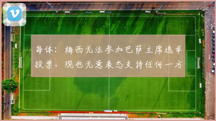 每体：梅西无法参加巴萨主席选举投票，现也无意表态支持任何一方