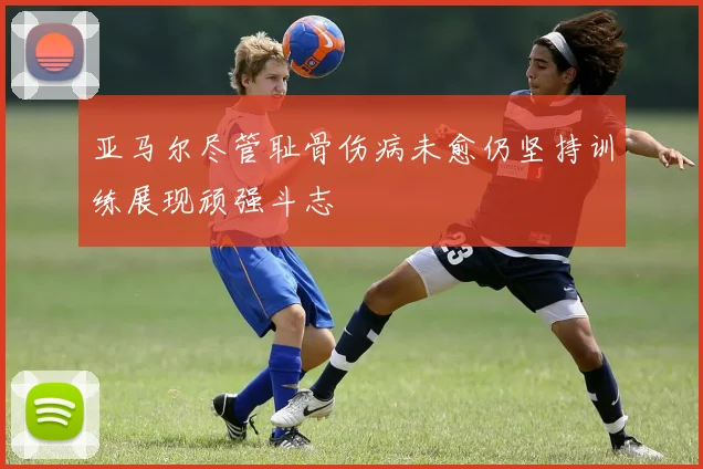 亚马尔尽管耻骨伤病未愈仍坚持训练展现顽强斗志