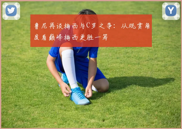 鲁尼再谈梅西与C罗之争：从观赏角度看巅峰梅西更胜一筹