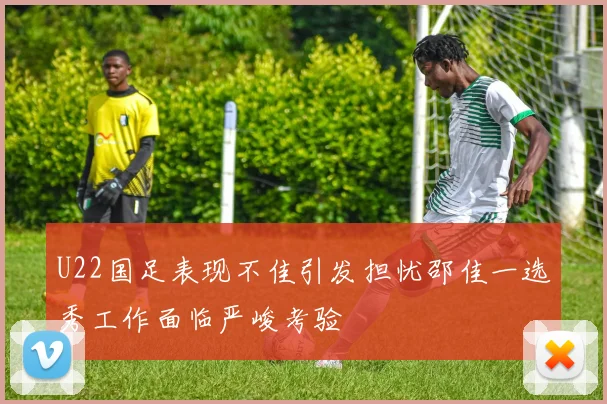 U22国足表现不佳引发担忧邵佳一选秀工作面临严峻考验