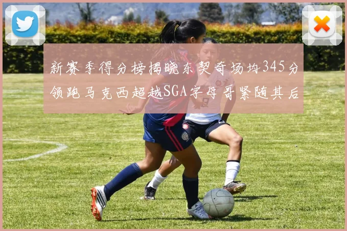 新赛季得分榜揭晓东契奇场均345分领跑马克西超越SGA字母哥紧随其后