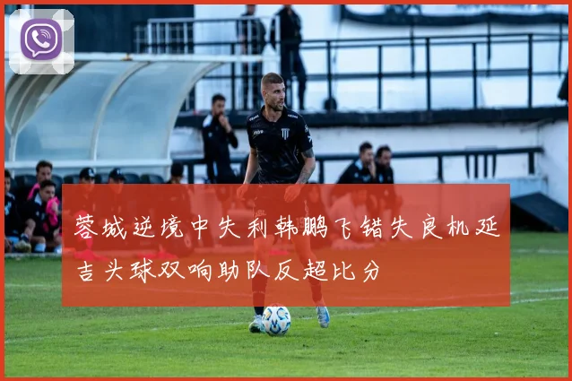 蓉城逆境中失利韩鹏飞错失良机延吉头球双响助队反超比分