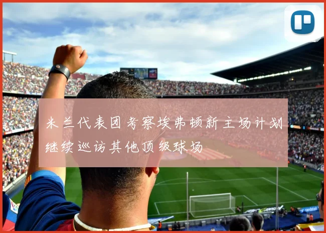 米兰代表团考察埃弗顿新主场计划继续巡访其他顶级球场