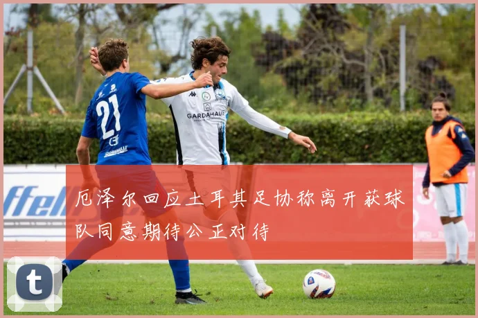 厄泽尔回应土耳其足协称离开获球队同意期待公正对待